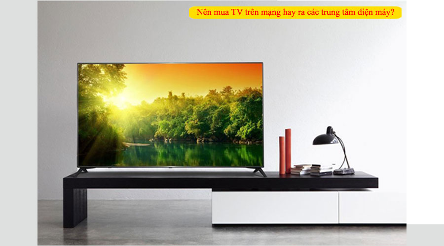 Nên mua TV trên mạng hay ra các trung tâm điện máy? 